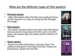 What are the different types of film posters? 
• Character posters 
• -Little information about the film and usually just focus 
on the character as a way of selling the film through 
this image. 
• Main posters 
• -This poster usually contains the most vital information 
that we need to know about the film such as the film 
name, the release date, the actors and the director of 
the film. 
• Teaser posters 
• -Reveal very little information, and only ‘tease’ the 
audience with given a hint about the film. Theses are 
promotional posters for the film. 
 