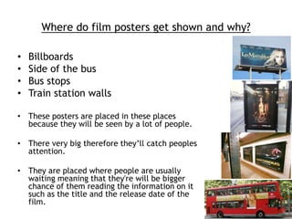 Where do film posters get shown and why? 
• Billboards 
• Side of the bus 
• Bus stops 
• Train station walls 
• These posters are placed in these places 
because they will be seen by a lot of people. 
• There very big therefore they’ll catch peoples 
attention. 
• They are placed where people are usually 
waiting meaning that they're will be bigger 
chance of them reading the information on it 
such as the title and the release date of the 
film. 
 