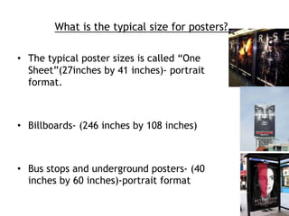 What is the typical size for posters? 
• The typical poster sizes is called “One 
Sheet”(27inches by 41 inches)- portrait 
format. 
• Billboards- (246 inches by 108 inches) 
• Bus stops and underground posters- (40 
inches by 60 inches)-portrait format 
 