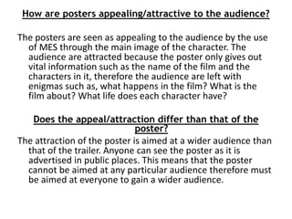 How are posters appealing/attractive to the audience? 
The posters are seen as appealing to the audience by the use 
of MES through the main image of the character. The 
audience are attracted because the poster only gives out 
vital information such as the name of the film and the 
characters in it, therefore the audience are left with 
enigmas such as, what happens in the film? What is the 
film about? What life does each character have? 
Does the appeal/attraction differ than that of the 
poster? 
The attraction of the poster is aimed at a wider audience than 
that of the trailer. Anyone can see the poster as it is 
advertised in public places. This means that the poster 
cannot be aimed at any particular audience therefore must 
be aimed at everyone to gain a wider audience. 
 
