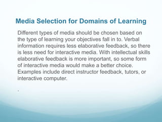 Media Selection for Domains of Learning 
Different types of media should be chosen based on 
the type of learning your objectives fall in to. Verbal 
information requires less elaborative feedback, so there 
is less need for interactive media. With intellectual skills 
elaborative feedback is more important, so some form 
of interactive media would make a better choice. 
Examples include direct instructor feedback, tutors, or 
interactive computer. 
. 
 