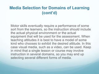 Media Selection for Domains of Learning 
(cont’d) 
Motor skills eventually require a performance of some 
sort from the learners, so the instruction should include 
the actual physical environment or the actual 
equipment that will be used for the assessment. When 
teaching attitudes it is best to have a model of some 
kind who chooses to exhibit the desired attitude. In this 
case visual media, such as a video, can be used. Keep 
in mind that a single lesson or course may involve 
instruction in several domains, so you may end up 
selecting several different forms of media. 
 