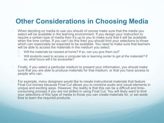 Other Considerations in Choosing Media 
 When deciding on media to use you should of course make sure that the media you 
select will be available in the learning environment. If you design your instruction to 
require a certain type of media then it’s up to you to make sure that it will be available 
when the time comes. If you can’t do this then you should limit your selections to those 
which can reasonably be expected to be available. You need to make sure that learners 
will be able to access the materials in the medium you select. 
 Will the materials be needed at home? If so, can you give them out? 
 Will students need to access a computer lab or learning center to get at the materials? If 
so, what hours will it be accessible? 
 Finally, if you select a particular medium to present your information, you should make 
sure that you are able to produce materials for that medium, or that you have access to 
people who can. 
 For example, many designers would like to create instructional materials that feature 
Final Cut movies because Final Cut allows you to combine audio and visual elements in 
unique and exciting ways. However, the reality is that this can be a difficult and time-consuming 
process if you are not skilled in using Final Cut. You will likely want to limit 
your selections of this type of media to those you can create materials for, or set aside 
time to learn the required products. 
 