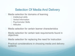 Selection Of Media And Delivery 
 Media selection for domains of learning 
 Intellectual skills 
 Verbal Information 
 Psychomotor Skills 
 Attitudes 
 Media selection for certain learner characteristics 
 Media selection for certain task requirements found in 
objectives 
 Media selection for replacing the need for instruction 
 Practical considerations in choosing media and delivery 
systems 
 