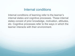 Internal conditions 
Internal conditions of learning refer to the learner’s 
internal states and cognitive processes. These internal 
states consist of prior knowledge, motivation, attitudes, 
etc. Cognitive processes refer to the ways in which the 
learner interacts with their environment. 
 