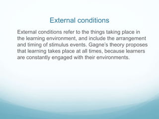 External conditions 
External conditions refer to the things taking place in 
the learning environment, and include the arrangement 
and timing of stimulus events. Gagne’s theory proposes 
that learning takes place at all times, because learners 
are constantly engaged with their environments. 
 
