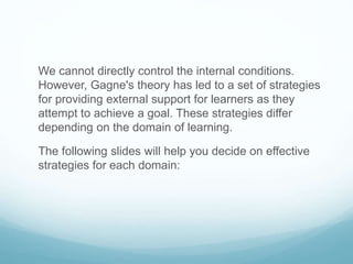 We cannot directly control the internal conditions. 
However, Gagne's theory has led to a set of strategies 
for providing external support for learners as they 
attempt to achieve a goal. These strategies differ 
depending on the domain of learning. 
The following slides will help you decide on effective 
strategies for each domain: 
 
