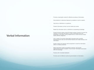 Verbal Information 
 Provide a meaningful context for effective encoding of information. 
 Draw attention to distinctive features by variations in print or speech. 
 Use terms or definitions in a sentence. 
 Present information so that it can be made into chunks. 
 Relate the information (term or definition) to preexisting knowledge. 
 Present all terms clearly using the fewest number of words to convey the 
meaning. If more than five terms or units of information are to be 
presented in one lesson, group related terms or units into five or fewer 
clearly defined categories. 
 Use a variety of concrete (observable) examples when possible, 
emphasizing the clear and well defined features that relate directly to the 
information. 
 Explain clearly how learners will be expected to recall the information 
while it is initially presented. 
 Make information readily accessible to learners, and provide 
opportunities for them to explore "nice-to-know" information associated 
with the knowledge. 
 Practice with immediate feedback! 
 Provide cues for effective recall and generalization of information. 
 