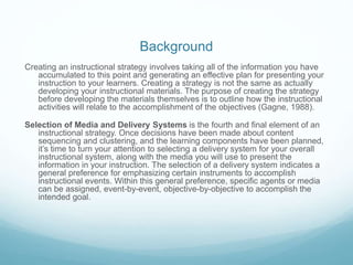 Background 
Creating an instructional strategy involves taking all of the information you have 
accumulated to this point and generating an effective plan for presenting your 
instruction to your learners. Creating a strategy is not the same as actually 
developing your instructional materials. The purpose of creating the strategy 
before developing the materials themselves is to outline how the instructional 
activities will relate to the accomplishment of the objectives (Gagne, 1988). 
Selection of Media and Delivery Systems is the fourth and final element of an 
instructional strategy. Once decisions have been made about content 
sequencing and clustering, and the learning components have been planned, 
it’s time to turn your attention to selecting a delivery system for your overall 
instructional system, along with the media you will use to present the 
information in your instruction. The selection of a delivery system indicates a 
general preference for emphasizing certain instruments to accomplish 
instructional events. Within this general preference, specific agents or media 
can be assigned, event-by-event, objective-by-objective to accomplish the 
intended goal. 
 