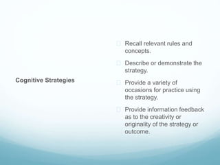 Cognitive Strategies 
 Recall relevant rules and 
concepts. 
 Describe or demonstrate the 
strategy. 
 Provide a variety of 
occasions for practice using 
the strategy. 
 Provide information feedback 
as to the creativity or 
originality of the strategy or 
outcome. 
 