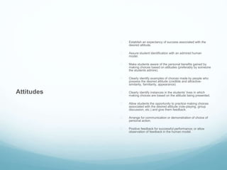 Attitudes 
 Establish an expectancy of success associated with the 
desired attitude. 
 Assure student identification with an admired human 
model. 
 Make students aware of the personal benefits gained by 
making choices based on attitudes (preferably by someone 
the students admire). 
 Clearly identify examples of choices made by people who 
possess the desired attitude (credible and attractive-similarity, 
familiarity, appearance). 
 Clearly identify instances in the students’ lives in which 
making choices are based on the attitude being presented. 
 Allow students the opportunity to practice making choices 
associated with the desired attitude (role-playing, group 
discussion, etc.) and give them feedback. 
 Arrange for communication or demonstration of choice of 
personal action. 
 Positive feedback for successful performance; or allow 
observation of feedback in the human model. 
 