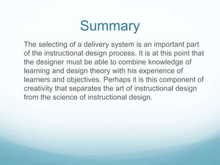 Summary 
The selecting of a delivery system is an important part 
of the instructional design process. It is at this point that 
the designer must be able to combine knowledge of 
learning and design theory with his experience of 
learners and objectives. Perhaps it is this component of 
creativity that separates the art of instructional design 
from the science of instructional design. 
