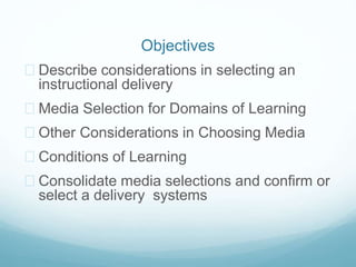 Objectives 
 Describe considerations in selecting an 
instructional delivery 
 Media Selection for Domains of Learning 
 Other Considerations in Choosing Media 
 Conditions of Learning 
 Consolidate media selections and confirm or 
select a delivery systems 
 