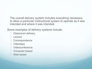 The overall delivery system includes everything necessary 
to allow a particular instructional system to operate as it was 
intended and where it was intended. 
Some examples of delivery systems include: 
 Classroom delivery 
 Lecture 
 Correspondence 
 Videotape 
 Videoconference 
 Computer-based 
 Web-based 
 