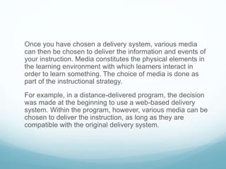 Once you have chosen a delivery system, various media 
can then be chosen to deliver the information and events of 
your instruction. Media constitutes the physical elements in 
the learning environment with which learners interact in 
order to learn something. The choice of media is done as 
part of the instructional strategy. 
For example, in a distance-delivered program, the decision 
was made at the beginning to use a web-based delivery 
system. Within the program, however, various media can be 
chosen to deliver the instruction, as long as they are 
compatible with the original delivery system. 
 