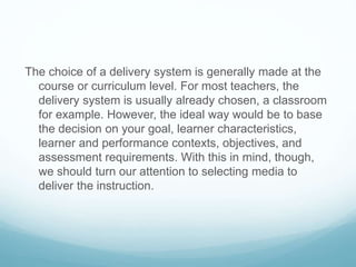 The choice of a delivery system is generally made at the 
course or curriculum level. For most teachers, the 
delivery system is usually already chosen, a classroom 
for example. However, the ideal way would be to base 
the decision on your goal, learner characteristics, 
learner and performance contexts, objectives, and 
assessment requirements. With this in mind, though, 
we should turn our attention to selecting media to 
deliver the instruction. 
 