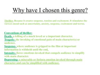 Why have I chosen this genre?
Thriller- Because it creates suspense, tension and excitement. It stimulates the
viewers mood such as uncertainty, anxiety, suspense, excitement and terror.


Conventions of thriller:
Death- a killing of a much loved or a important character.
Tragedy- the invoking of emotional pain of main character(s) or
audience.
Suspense- where audience is gripped to the film at important
information is withheld until the end.
Intensity- fierce emotions invoked that compels audience to simplify
with main character.
Depressing- a miserable or forlorn emotion invoked through main
character and can be simplified with audience.
 