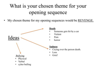 What is your chosen theme for your
            opening sequence
• My chosen theme for my opening sequences would be REVENGE.

                              Death
                              •   Someone gets hit by a car
                              •   Violent
                              •
  Ideas                       •
                                  Pain
                                  horror

                              Sadness
                              • Crying over the person death.
                              • Loss
        Bullying              • Grief
       • Physical
       • Verbal
       • cyber bulling
 
