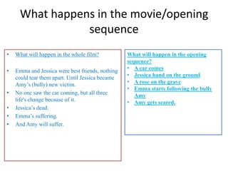 What happens in the movie/opening
                sequence
•   What will happen in the whole film?           What will happen in the opening
                                                  sequence?
•   Emma and Jessica were best friends, nothing   • A car comes
    could tear them apart. Until Jessica became   • Jessica hand on the ground
    Amy’s (bully) new victim.                     • A rose on the grave
                                                  • Emma starts following the bully
•   No one saw the car coming, but all three         Amy
    life's change because of it.                  • Amy gets scared.
•   Jessica’s dead.
•   Emma’s suffering.
•   And Amy will suffer.
 