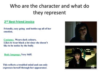 Who are the character and what do
               they represent
 2nd Best Friend Jessica

Friendly, easy going and bottles up all of her
emotion.


Costume: Wears dark colours.
Likes to wear black a lot since she doesn’t
like to be notice by the bully.


 Body language: Very Stiff.



This reflects a troubled mind and can only
expresses herself through her appearance.
 