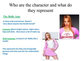 Who are the character and what do
                they represent
The Bully Amy
A mean and cruel person. Doesn’t
Care about anyone else beside herself.

Costume: Wears bright colours. Light colour
tops and skirts . Also wears a lot of make-up.


Body language: A know it all. Walks like a
model.


This represents her fake and changeable
persona and only cares for her materialistic
things
 