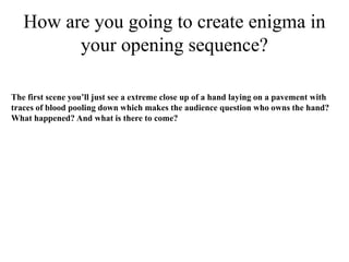 How are you going to create enigma in
         your opening sequence?

The first scene you’ll just see a extreme close up of a hand laying on a pavement with
traces of blood pooling down which makes the audience question who owns the hand?
What happened? And what is there to come?
 