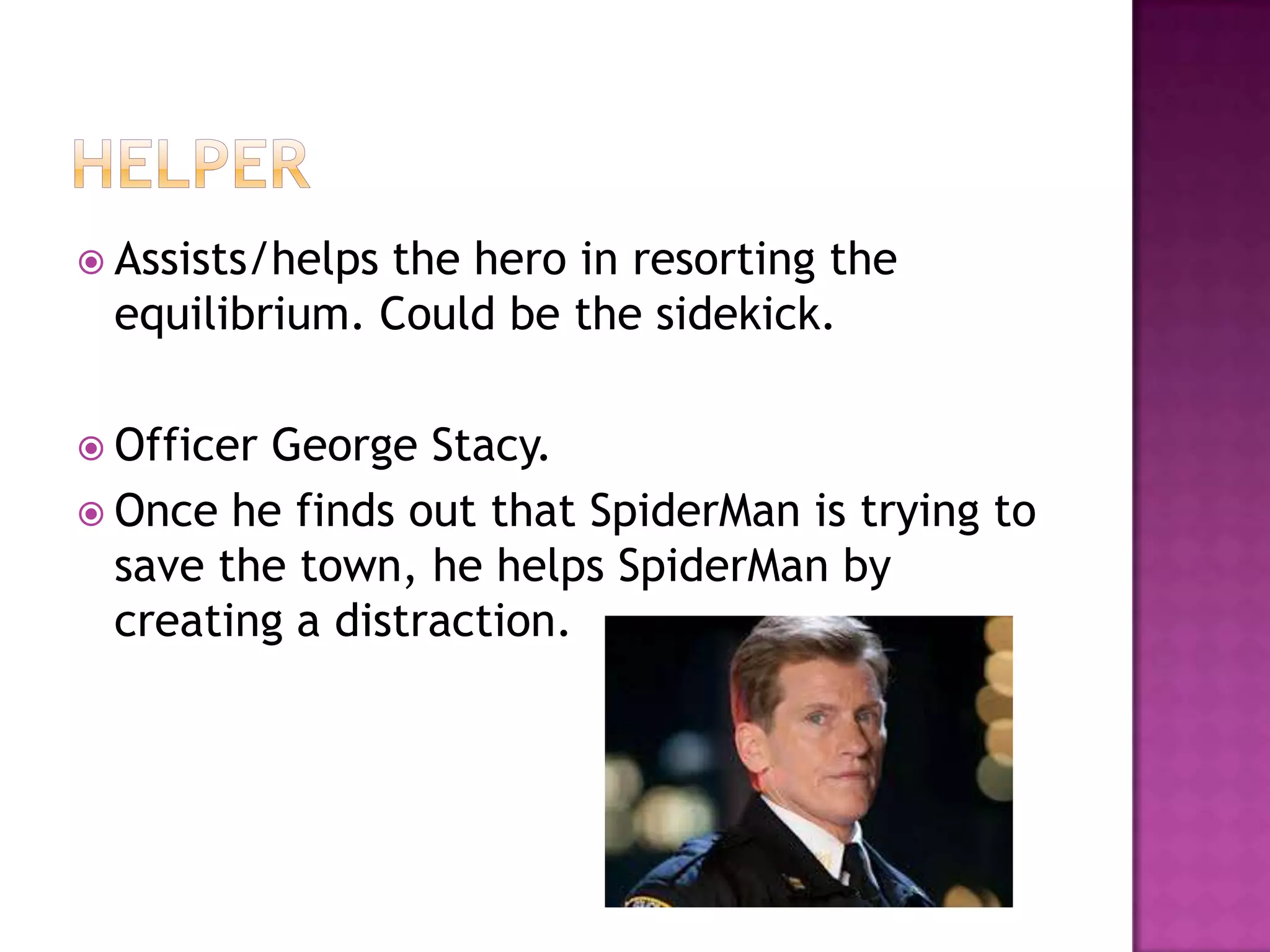 Assists/helps
              the hero in resorting the
 equilibrium. Could be the sidekick.

 OfficerGeorge Stacy.
 Once he finds out that SpiderMan is trying to
  save the town, he helps SpiderMan by
  creating a distraction.
 