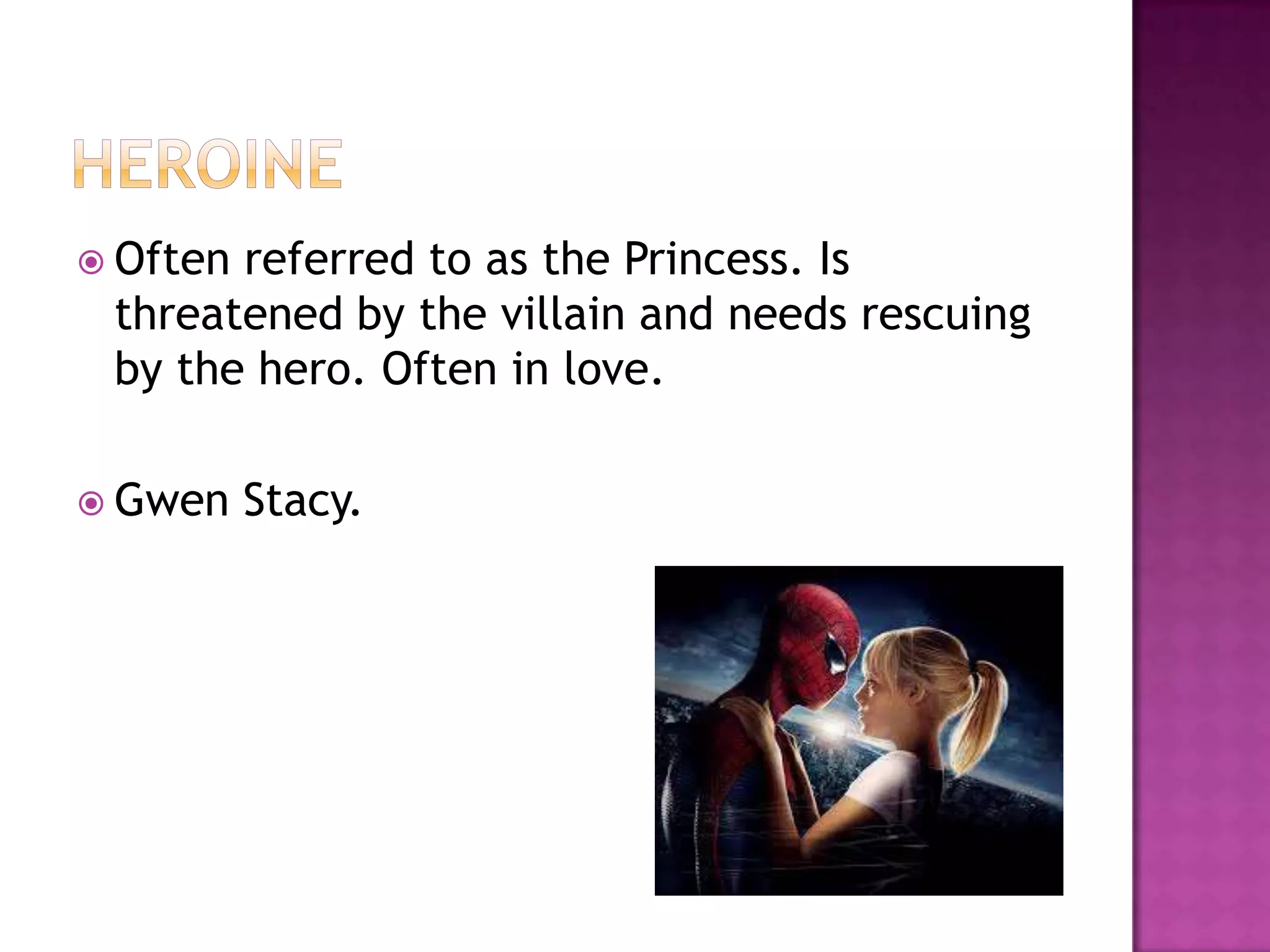  Oftenreferred to as the Princess. Is
 threatened by the villain and needs rescuing
 by the hero. Often in love.

 Gwen    Stacy.
 