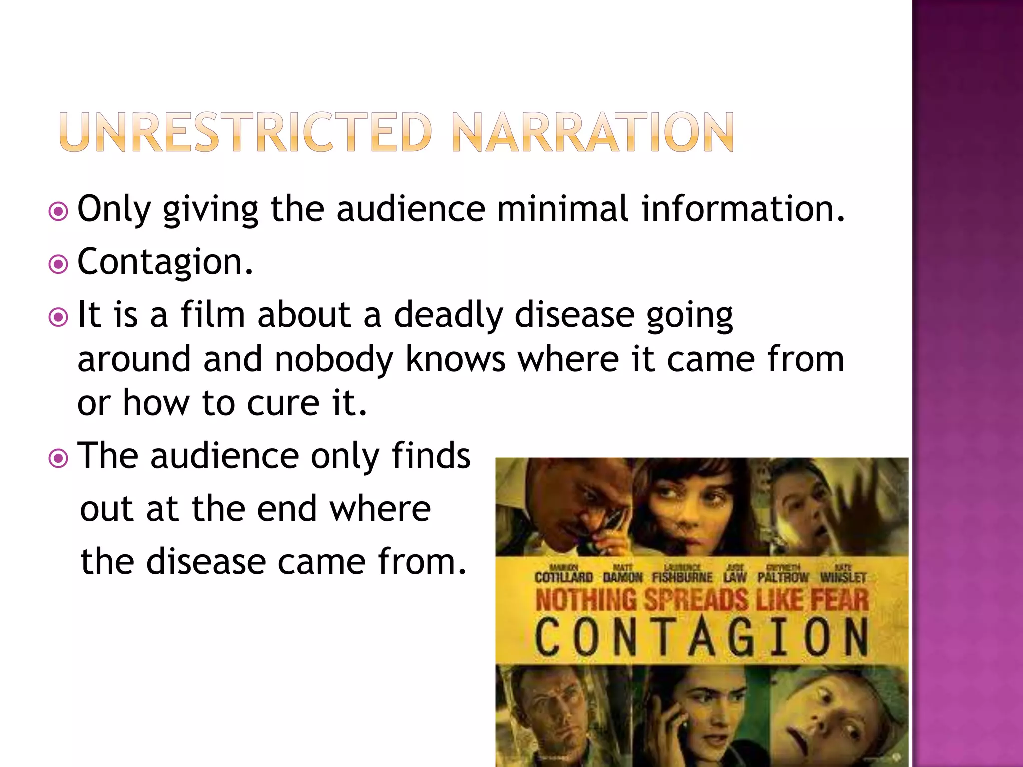  Only   giving the audience minimal information.
 Contagion.
 It is a film about a deadly disease going
  around and nobody knows where it came from
  or how to cure it.
 The audience only finds
  out at the end where
  the disease came from.
 