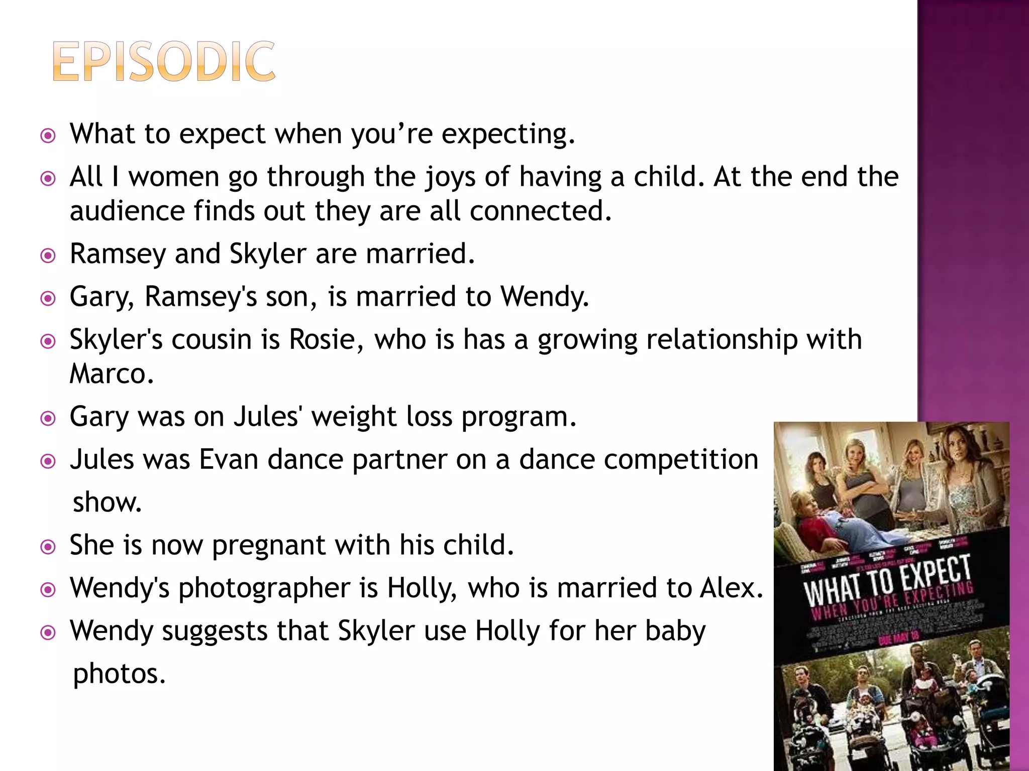    What to expect when you‟re expecting.
   All I women go through the joys of having a child. At the end the
    audience finds out they are all connected.
   Ramsey and Skyler are married.
   Gary, Ramsey's son, is married to Wendy.
   Skyler's cousin is Rosie, who is has a growing relationship with
    Marco.
   Gary was on Jules' weight loss program.
   Jules was Evan dance partner on a dance competition
    show.
   She is now pregnant with his child.
   Wendy's photographer is Holly, who is married to Alex.
   Wendy suggests that Skyler use Holly for her baby
    photos.
 