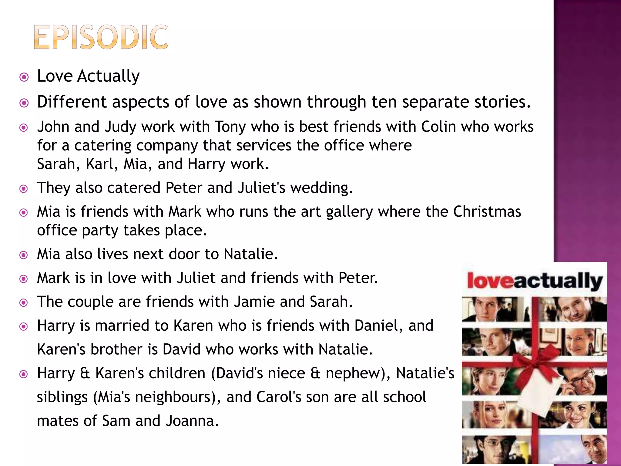    Love Actually
   Different aspects of love as shown through ten separate stories.
   John and Judy work with Tony who is best friends with Colin who works
    for a catering company that services the office where
    Sarah, Karl, Mia, and Harry work.
   They also catered Peter and Juliet's wedding.
   Mia is friends with Mark who runs the art gallery where the Christmas
    office party takes place.
   Mia also lives next door to Natalie.
   Mark is in love with Juliet and friends with Peter.
   The couple are friends with Jamie and Sarah.
   Harry is married to Karen who is friends with Daniel, and
    Karen's brother is David who works with Natalie.
   Harry & Karen's children (David's niece & nephew), Natalie's
    siblings (Mia's neighbours), and Carol's son are all school
    mates of Sam and Joanna.
 