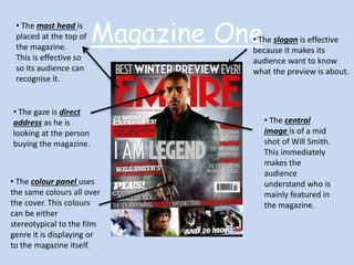 Magazine One • The mast head is 
placed at the top of 
the magazine. 
This is effective so 
so its audience can 
recognise it. 
• The slogan is effective 
because it makes its 
audience want to know 
what the preview is about. 
• The central 
image is of a mid 
shot of Will Smith. 
This immediately 
makes the 
audience 
understand who is 
mainly featured in 
the magazine. 
• The gaze is direct 
address as he is 
looking at the person 
buying the magazine. 
• The colour panel uses 
the same colours all over 
the cover. This colours 
can be either 
stereotypical to the film 
genre it is displaying or 
to the magazine itself. 
 