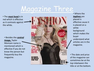Magazine Three 
• The mast head is in 
red which is effective 
as it contrasts against 
the white. 
• Besides the central 
image, Taylor 
Momsen name is 
mentioned which is 
effective if you do not 
know the person but 
frequently buy the 
magazine. 
• Where the 
taglines are 
placed is 
effective cause it 
is placed on a 
white 
background 
which makes the 
buyer 
understand what 
articles are in the 
magazine. 
• The date and price 
of the magazine can 
sometimes be at the 
top inbetween the 
title or at the bottom. 
 