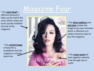 Magazine Four • The mast head is 
effective because it 
takes up the half of the 
cover which makes the 
buyer quickly establish 
the title of the 
magazine. 
• The central image 
of Katy Perry 
establishes that the 
magazine is mainly 
about her. 
• The direct address and 
mid shot creates the 
image to be more intimate 
which is effective as it 
makes someone want to 
buy the magazine. 
• The colour panel all 
links together whether 
it be through text or 
outfit. 
 