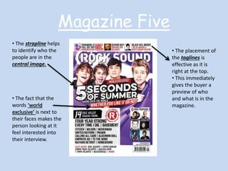 Magazine Five 
• The strapline helps 
to identify who the 
people are in the 
central image. 
• The fact that the 
words ‘world 
exclusive’ is next to 
their faces makes the 
person looking at it 
feel interested into 
their interview. 
• The placement of 
the taglines is 
effective as it is 
right at the top. 
• This immediately 
gives the buyer a 
preview of who 
and what is in the 
magazine. 
