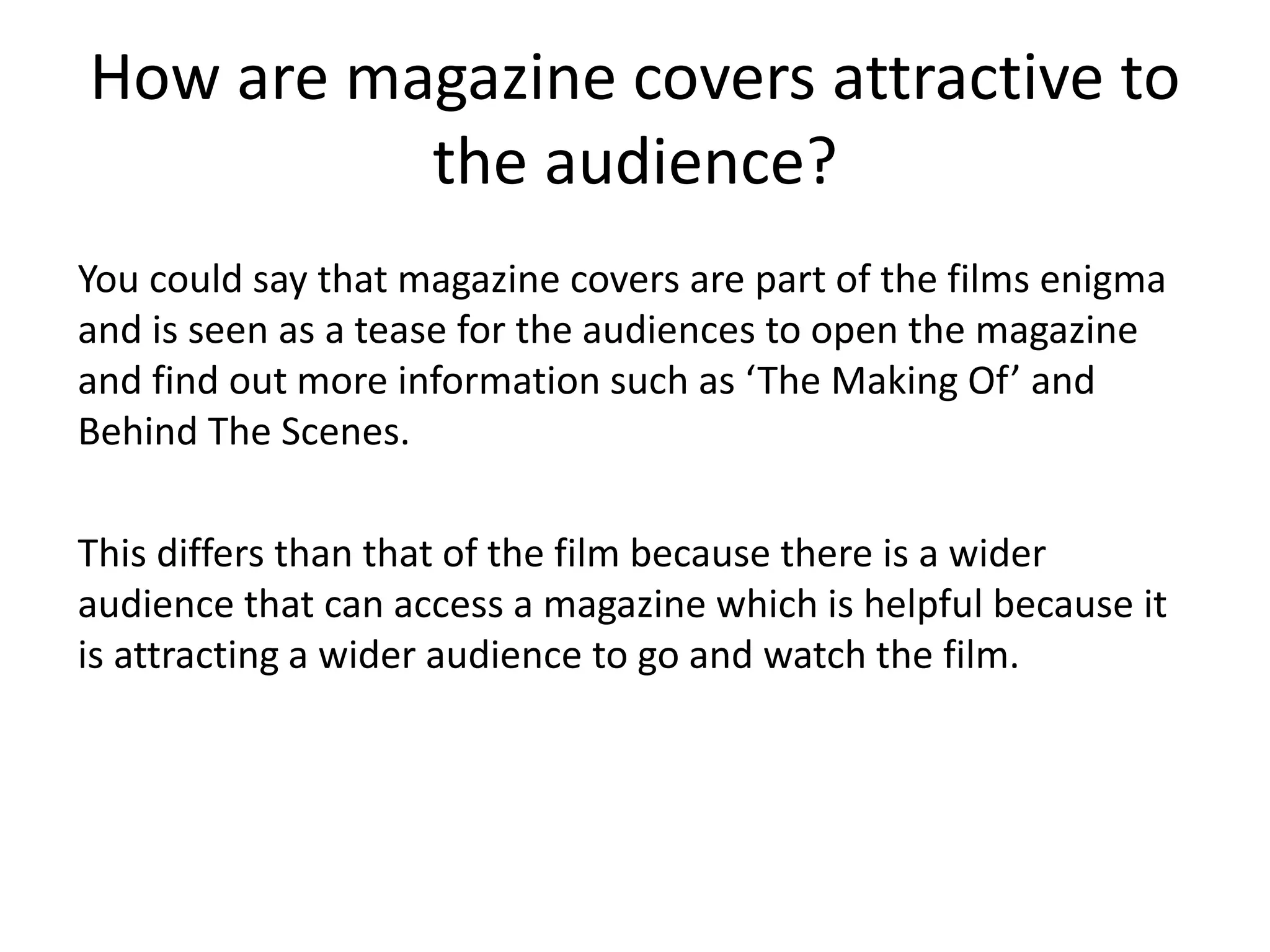 How are magazine covers attractive to 
the audience? 
You could say that magazine covers are part of the films enigma 
and is seen as a tease for the audiences to open the magazine 
and find out more information such as ‘The Making Of’ and 
Behind The Scenes. 
This differs than that of the film because there is a wider 
audience that can access a magazine which is helpful because it 
is attracting a wider audience to go and watch the film. 
 