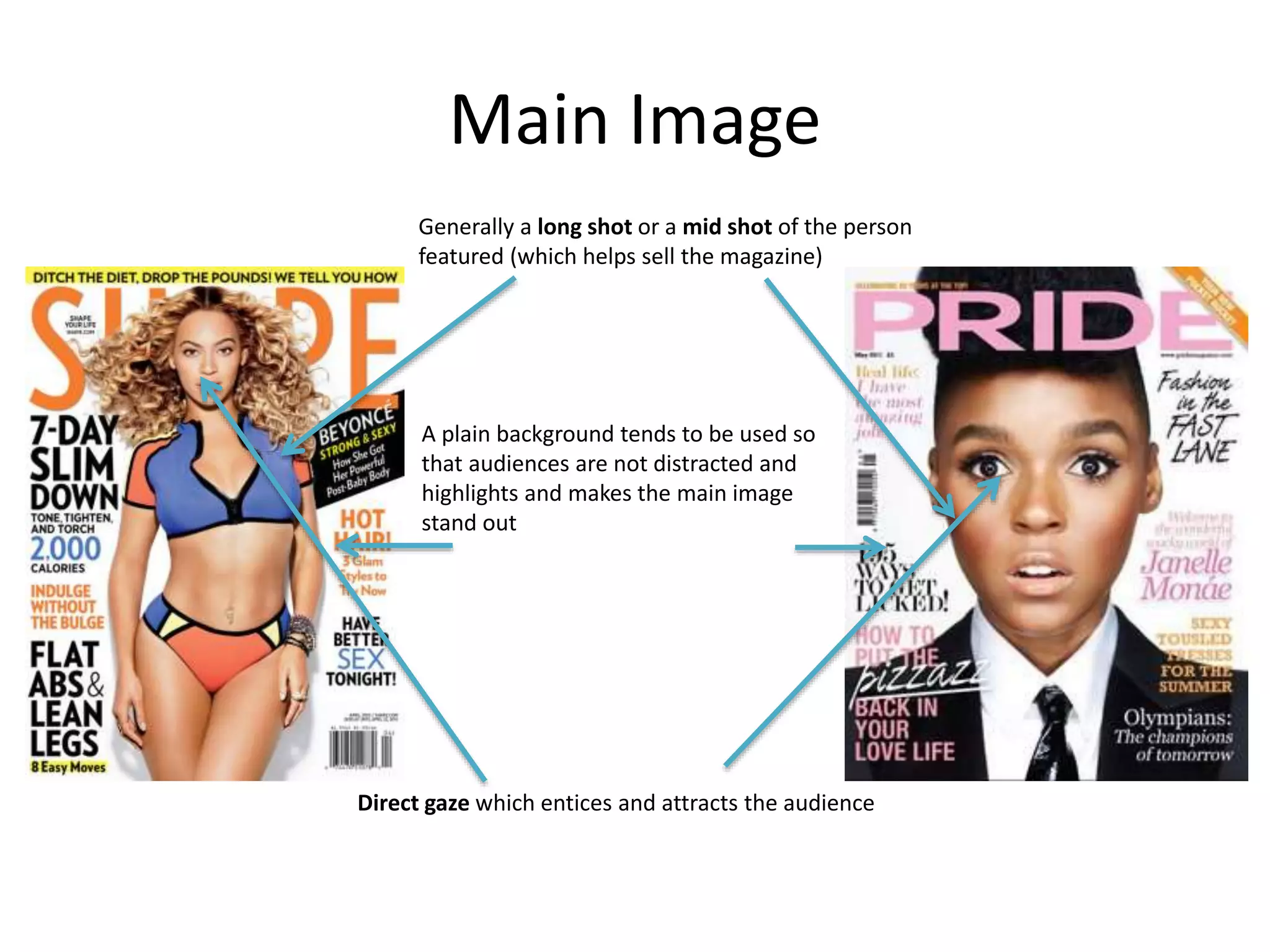 Main Image 
Generally a long shot or a mid shot of the person 
featured (which helps sell the magazine) 
A plain background tends to be used so 
that audiences are not distracted and 
highlights and makes the main image 
stand out 
Direct gaze which entices and attracts the audience 
 