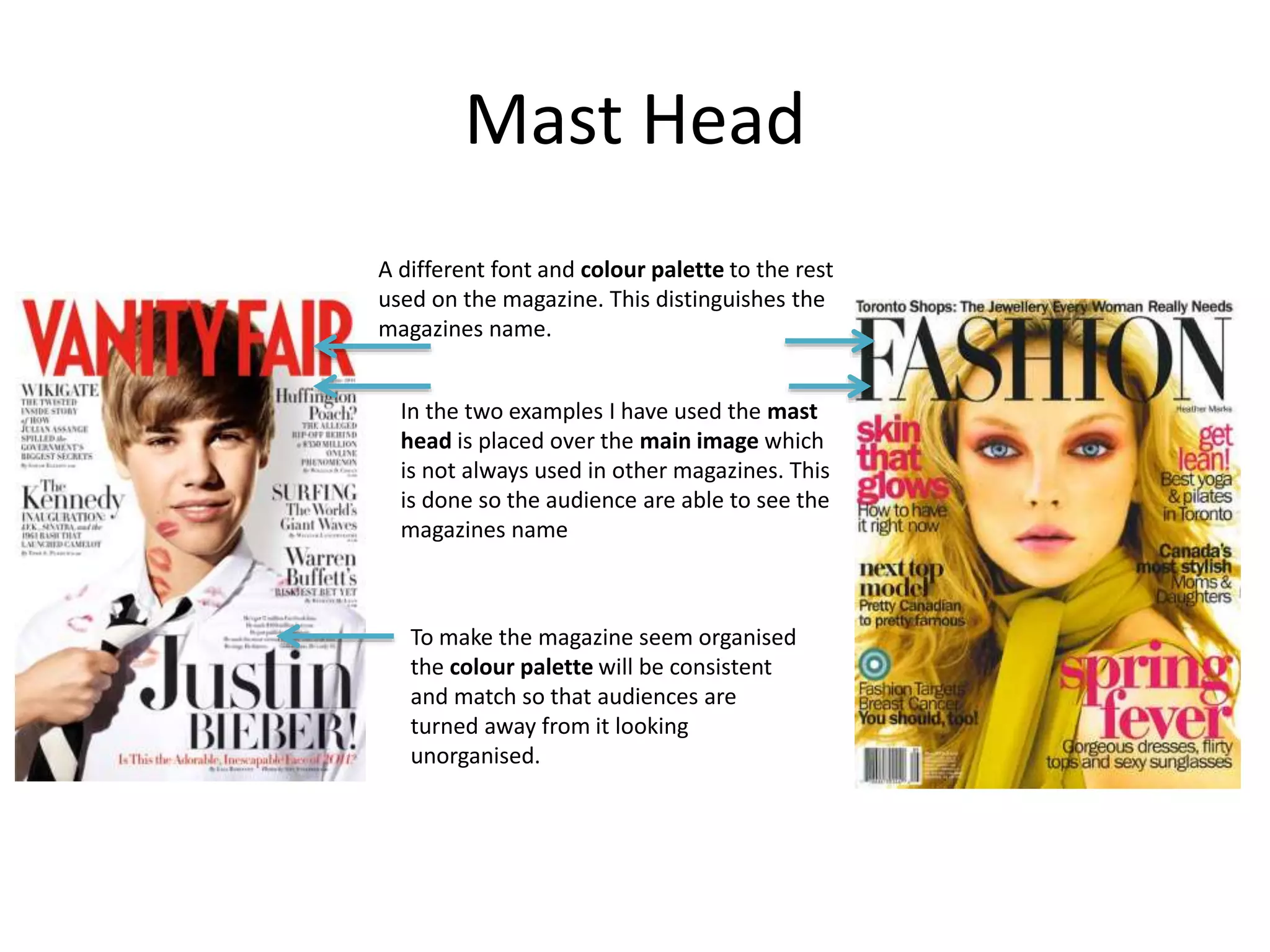 Mast Head 
A different font and colour palette to the rest 
used on the magazine. This distinguishes the 
magazines name. 
In the two examples I have used the mast 
head is placed over the main image which 
is not always used in other magazines. This 
is done so the audience are able to see the 
magazines name 
To make the magazine seem organised 
the colour palette will be consistent 
and match so that audiences are 
turned away from it looking 
unorganised. 
 