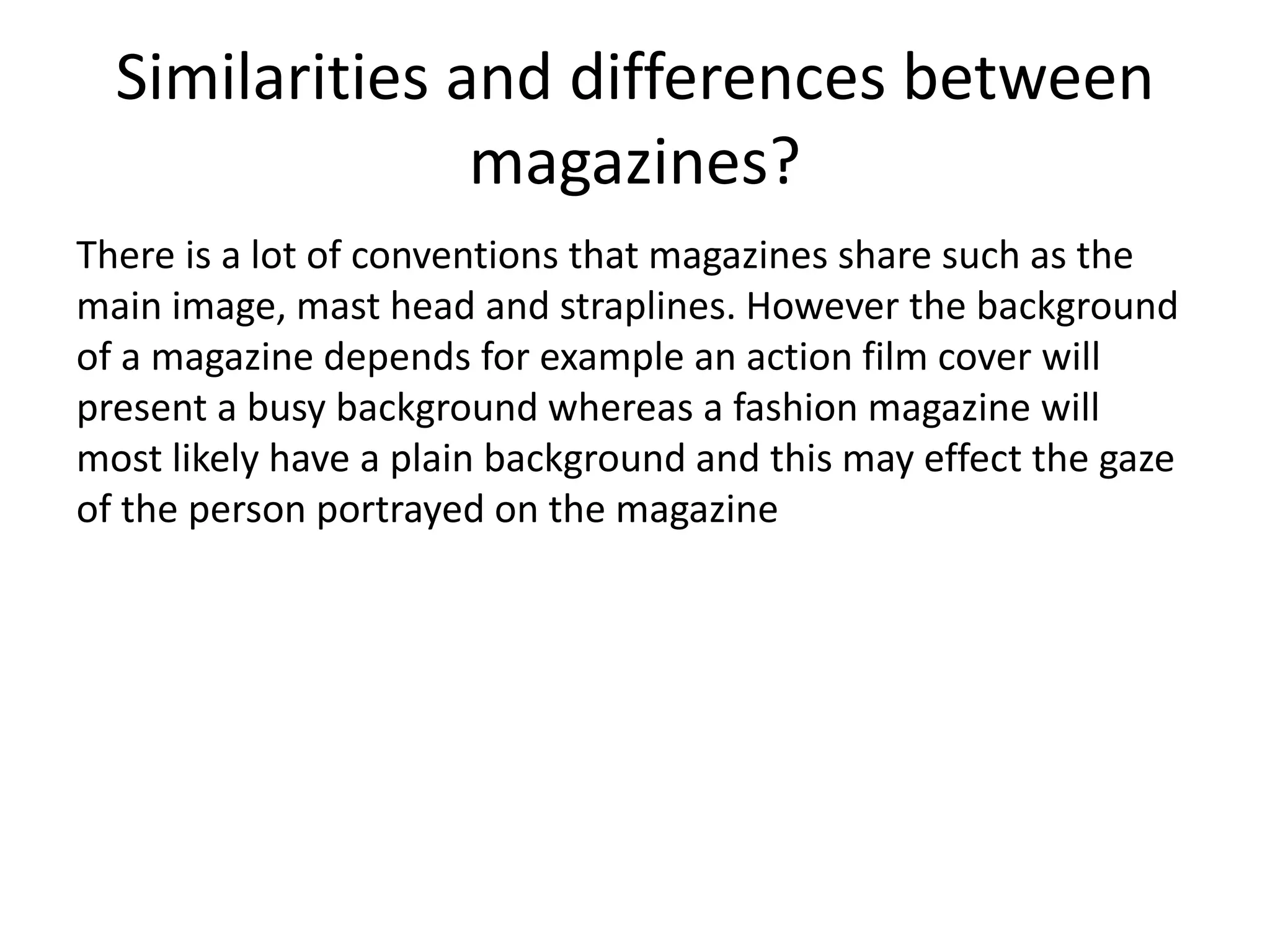 Similarities and differences between 
magazines? 
There is a lot of conventions that magazines share such as the 
main image, mast head and straplines. However the background 
of a magazine depends for example an action film cover will 
present a busy background whereas a fashion magazine will 
most likely have a plain background and this may effect the gaze 
of the person portrayed on the magazine 
 