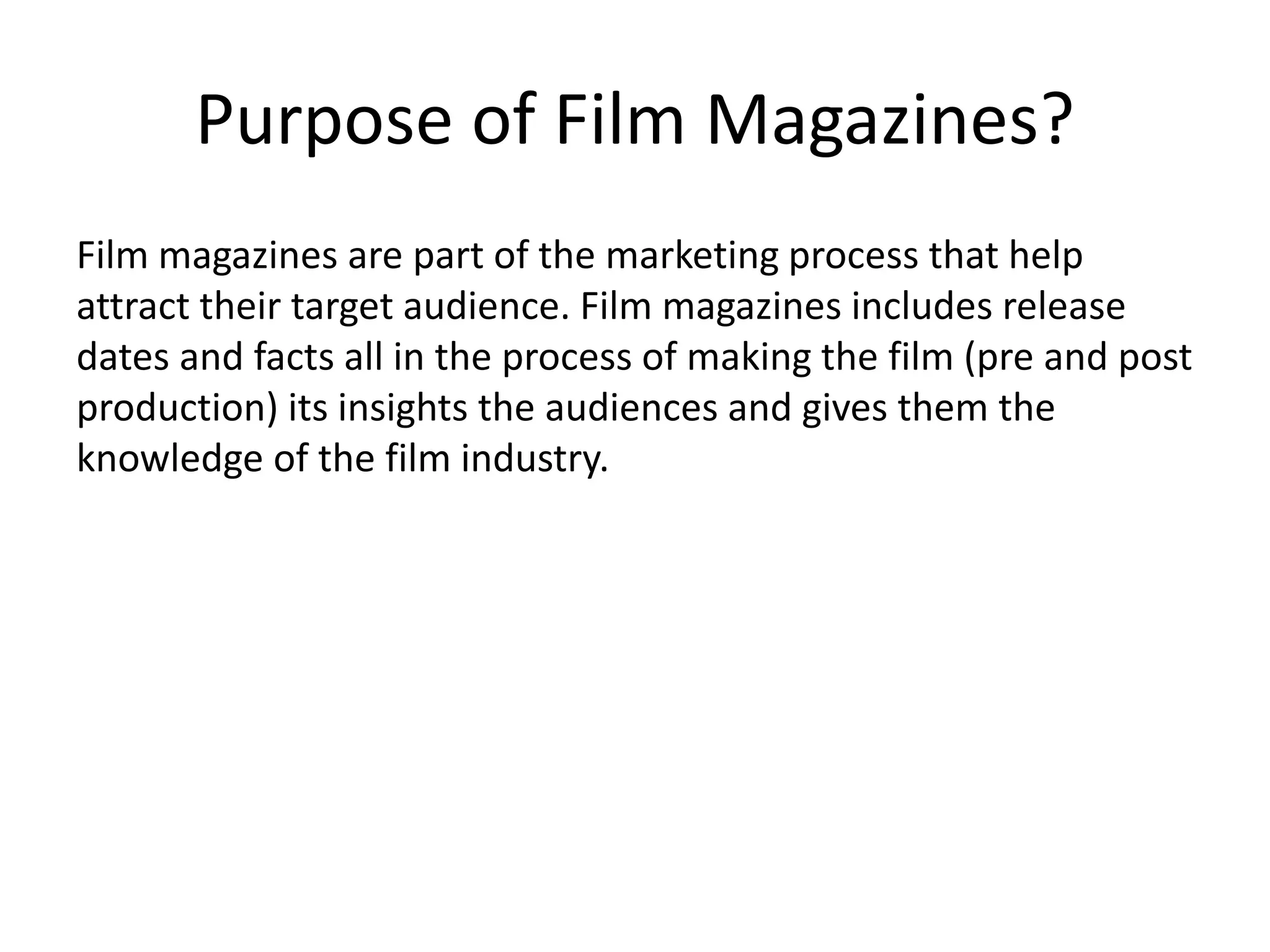 Purpose of Film Magazines? 
Film magazines are part of the marketing process that help 
attract their target audience. Film magazines includes release 
dates and facts all in the process of making the film (pre and post 
production) its insights the audiences and gives them the 
knowledge of the film industry. 
 
