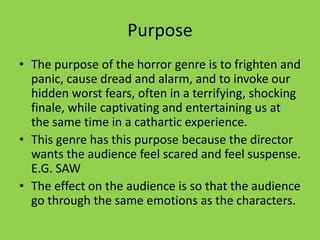 Purpose
• The purpose of the horror genre is to frighten and
panic, cause dread and alarm, and to invoke our
hidden worst fears, often in a terrifying, shocking
finale, while captivating and entertaining us at
the same time in a cathartic experience.
• This genre has this purpose because the director
wants the audience feel scared and feel suspense.
E.G. SAW
• The effect on the audience is so that the audience
go through the same emotions as the characters.
 