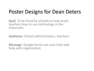 Poster Designs for Dean Deters
Goal: To be hired by schools to help teach
teachers how to use technology in the
classroom.
Audience: School administrators, teachers
Message: Google forms can save time and
help with organization

 