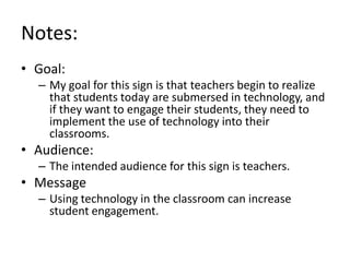 Notes:
• Goal:
– My goal for this sign is that teachers begin to realize
that students today are submersed in technology, and
if they want to engage their students, they need to
implement the use of technology into their
classrooms.

• Audience:
– The intended audience for this sign is teachers.

• Message
– Using technology in the classroom can increase
student engagement.

 