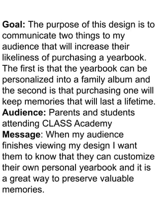 Goal: The purpose of this design is to
communicate two things to my
audience that will increase their
likeliness of purchasing a yearbook.
The first is that the yearbook can be
personalized into a family album and
the second is that purchasing one will
keep memories that will last a lifetime.
Audience: Parents and students
attending CLASS Academy
Message: When my audience
finishes viewing my design I want
them to know that they can customize
their own personal yearbook and it is
a great way to preserve valuable
memories.
 
