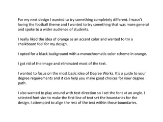 For my next design I wanted to try something completely different. I wasn’t
loving the football theme and I wanted to try something that was more general
and spoke to a wider audience of students.
I really liked the idea of orange as an accent color and wanted to try a
chalkboard feel for my design.
I opted for a black background with a monochromatic color scheme in orange.
I got rid of the image and eliminated most of the text.
I wanted to focus on the most basic idea of Degree Works. It’s a guide to your
degree requirements and it can help you make good choices for your degree
path.
I also wanted to play around with text direction so I set the font at an angle. I
selected font size to make the first line of text set the boundaries for the
design. I attempted to align the rest of the text within those boundaries.

 