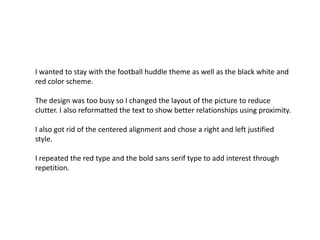 I wanted to stay with the football huddle theme as well as the black white and
red color scheme.
The design was too busy so I changed the layout of the picture to reduce
clutter. I also reformatted the text to show better relationships using proximity.

I also got rid of the centered alignment and chose a right and left justified
style.
I repeated the red type and the bold sans serif type to add interest through
repetition.

 