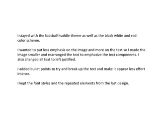 I stayed with the football huddle theme as well as the black white and red
color scheme.
I wanted to put less emphasis on the image and more on the text so I made the
image smaller and rearranged the text to emphasize the text components. I
also changed all text to left justified.
I added bullet points to try and break up the text and make it appear less effort
intense.
I kept the font styles and the repeated elements from the last design.

 