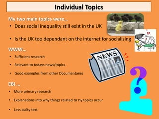 Individual Topics
My two main topics were…
• Does social inequality still exist in the UK

• Is the UK too dependant on the internet for socialising
WWW…
• Sufficient research

• Relevant to todays news/topics

• Good examples from other Documentaries

EBI …
• More primary research

• Explanations into why things related to my topics occur

• Less bulky text
 