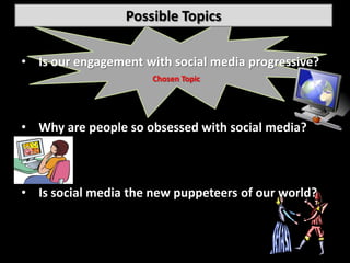 Possible Topics

• Is our engagement with social media progressive?
                      Chosen Topic




• Why are people so obsessed with social media?



• Is social media the new puppeteers of our world?
 