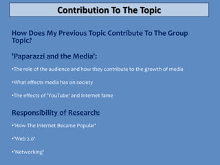 Contribution To The Topic

How Does My Previous Topic Contribute To The Group
Topic?

'Paparazzi and the Media':
•The role of the audience and how they contribute to the growth of media

•What effects media has on society

•The effects of 'YouTube' and Internet fame


Responsibility of Research:
•'How The Internet Became Popular‘

•'Web 2.0‘

•'Networking'
 